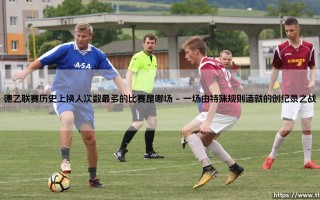 德乙联赛历史上换人次数最多的比赛是哪场【足球故事】