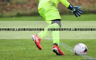 英甲联赛历史上进球最年轻的球员是谁？- 解密最年轻破门者的神秘面纱