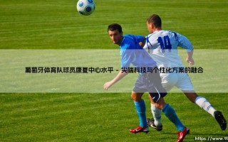 葡萄牙体育队球员康复中心水平，探秘世界级体育康复中心水平