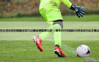 巴拉克球员时期曾经效力过哪些德国俱乐部：德国足球的“全能战士”幕后