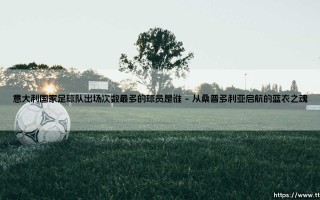 意大利国家足球队出场次数最多的球员是谁？「蓝衣军团历史第一人」的传奇故事