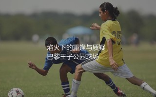 梅西在巴黎圣日耳曼的总进球数:焰火下的重逢与质疑