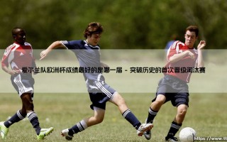 爱尔兰队欧洲杯成绩最好的是哪一届？- 绿茵奇迹的巅峰记忆：「2016年欧洲杯」