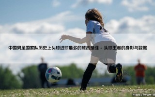 中国男足国家队历史上头球进球最多的球员是谁【远方的球门】