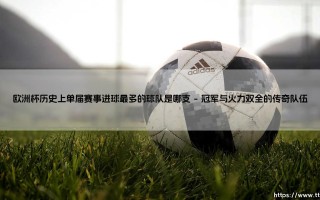 欧洲杯历史上单届赛事进球最多的球队是哪支？答案揭晓：探寻「进球之王」的荣耀之路