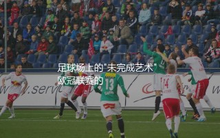 梅西欧冠助攻数多少？足球场上的"未完成艺术"