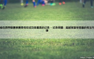 哈维在西甲联赛单赛季传球成功率最高的记录：足坛“大脑”的精准艺术