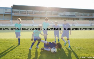 日本队VS印度尼西亚队历史交锋战绩：亚洲足球版图中的微妙博弈