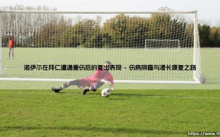 诺伊尔重伤后的复出征程：一位门神从谷底重返巅峰的壮丽史诗
