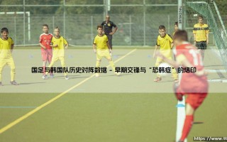 国足与韩国队历史对阵数据：胜少负多的宿命对决，能否迎来破局曙光？