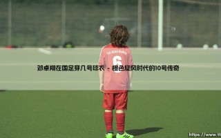 邓卓翔在国足穿几号球衣？揭秘「中场魔术师」的号码密码 - 邓卓翔国家队战袍背后的故事