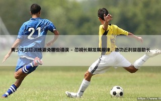 青少年足球训练避免哪些错误：规避常见误区，守护成长之路