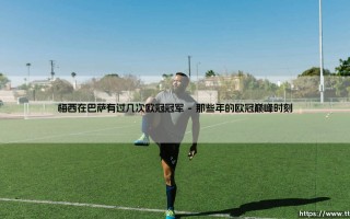 梅西在巴萨的欧冠荣耀：究竟捧起过几次大耳朵杯？