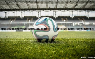 中超球队青训学员转会收益与母队利益的上升：青训体系变革与母队利益的新篇章