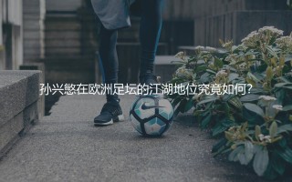 孙兴慜在欧洲足坛的江湖地位究竟如何？