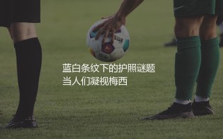 梅西是哪个国家的人啊？蓝白条纹下的护照谜题