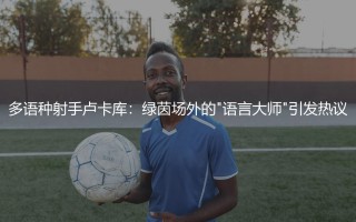 比利时足球明星卢卡库会几种语言？多语种射手卢卡库：绿茵场外的"语言大师"
