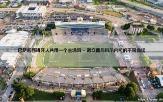 巴萨和西班牙人共用一个主场吗？揭秘加泰罗尼亚德比的球场故事