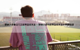 罗纳尔多拿过几次世界足球先生：一代传奇的荣耀与时代启示