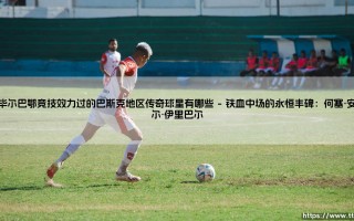 在毕尔巴鄂竞技效力过的巴斯克地区传奇球星：一部绿茵圣殿的忠诚史诗