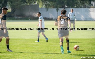 广东广州豹主教练黎兵：足球人生如何炼成？「山哥」的执教理念与绿茵传奇