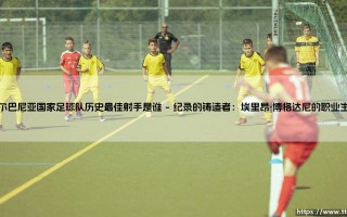 阿尔巴尼亚国家足球队历史最佳射手是谁？探寻阿尔巴尼亚足球的传奇射手