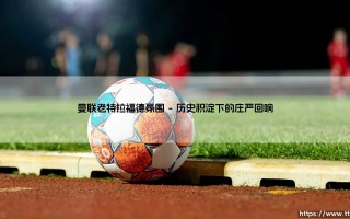 曼联老特拉福德氛围：梦剧场的灵魂与心跳