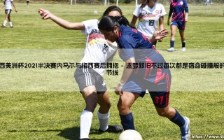 巴西美洲杯2021半决赛内马尔与梅西赛后拥抱「足球情报站」