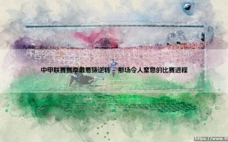 中甲联赛赛季最悬殊逆转：绝境翻盘，奇迹是如何诞生的？「中甲史上最不可思议的大逆转」