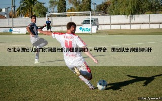 在北京国安队效力时间最长的外援是谁？揭秘国安队史外援传奇