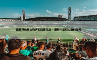 葡萄牙体育主场何时改建完成：阿尔瓦拉德球场的未来展望