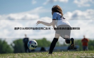 诺伊尔从何时开始担任拜仁队长？一段关于守护与传承的领袖之路