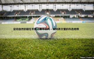 足球自然的砸在手臂上算手球吗？解读规则背后的争议