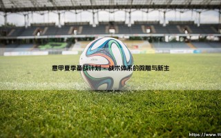 意甲夏季备战计划：是战术的预演，还是球队文化的重塑？