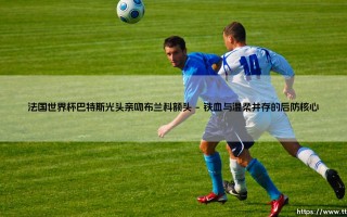 法国世界杯巴特斯光头亲吻布兰科额头——天体足球