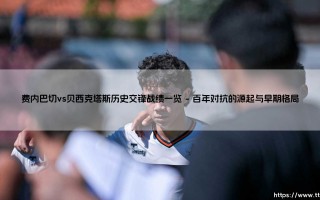 费内巴切vs贝西克塔斯历史交锋战绩一览：一场跨越世纪的土耳其足球史诗