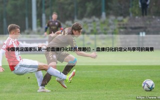 中国男足国家队第一位血缘归化球员：李可的身份与意义