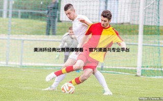 美洲杯经典比赛录像哪看？「重温绿茵传奇」：寻找南美足球的终极指南