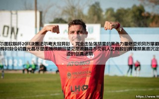 波尔图欧联杯2011决赛法尔考大放异彩：从“老虎”封神到欧洲足坛的传奇一夜
