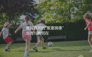 香川真司什么水平？香川真司的"双重镜像"