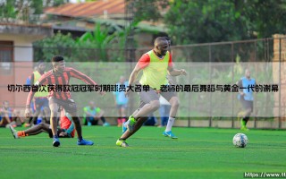 切尔西首次欧冠荣耀：揭秘2012年传奇球员大名单与光辉岁月