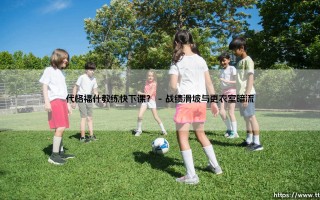 代格福什教练快下课？球队动荡背后的故事