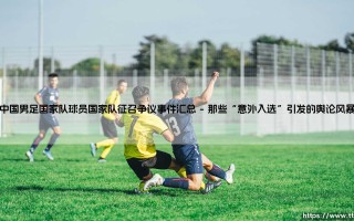 中国男足国家队：球员征召争议事件全解析？深度盘点那些引发热议的「国脚」选择