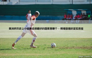 美洲杯历史上小组赛成绩最好的国家是哪个：探寻南美足坛的小组赛王者