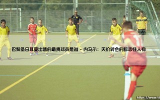 巴黎圣日耳曼出售的最贵球员是谁？揭秘天价转会的幕后故事