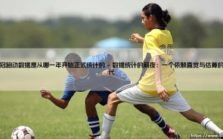 追溯绿茵足迹：欧冠跑动数据究竟从哪一年开始正式统计？揭秘欧冠跑动数据统计的起源年份