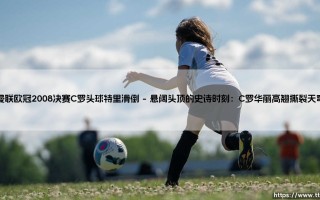 曼联欧冠2008决赛C罗头球特里滑倒：莫斯科雨夜下的红魔荣耀