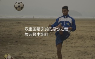 阿马杜·奥纳纳是哪个国家的球员?前埃弗顿中场球员双重国籍引发的身份之谜