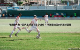 冯潇霆代表中国男足打进了多少进球？「传奇后卫的绿茵足迹」深度解析