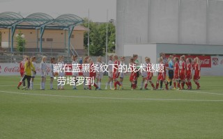 劳塔罗·马丁内斯是中锋吗?藏在蓝黑条纹下的战术谜题  